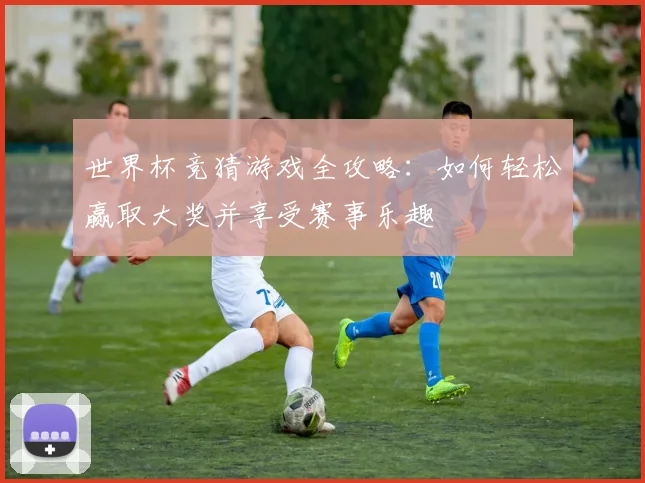 世界杯竞猜游戏全攻略：如何轻松赢取大奖并享受赛事乐趣