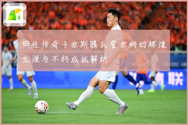 田径传奇卡尔斯腾瓦霍尔姆的辉煌生涯与不朽成就解析