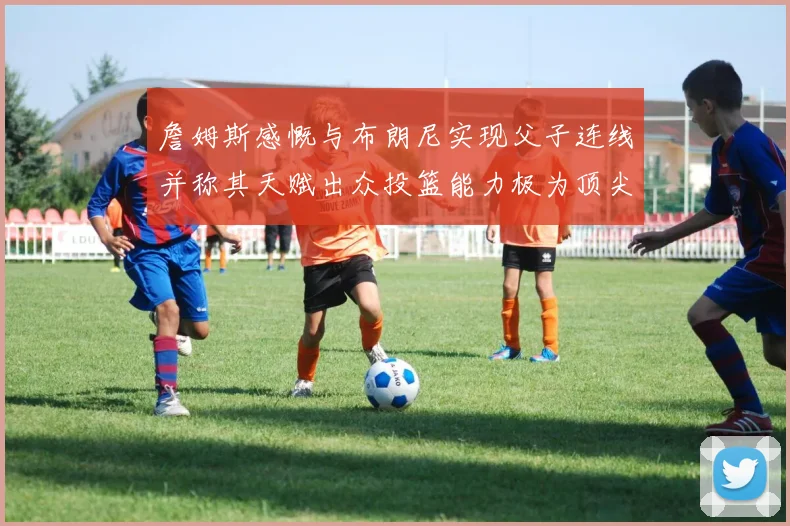 詹姆斯感慨与布朗尼实现父子连线并称其天赋出众投篮能力极为顶尖