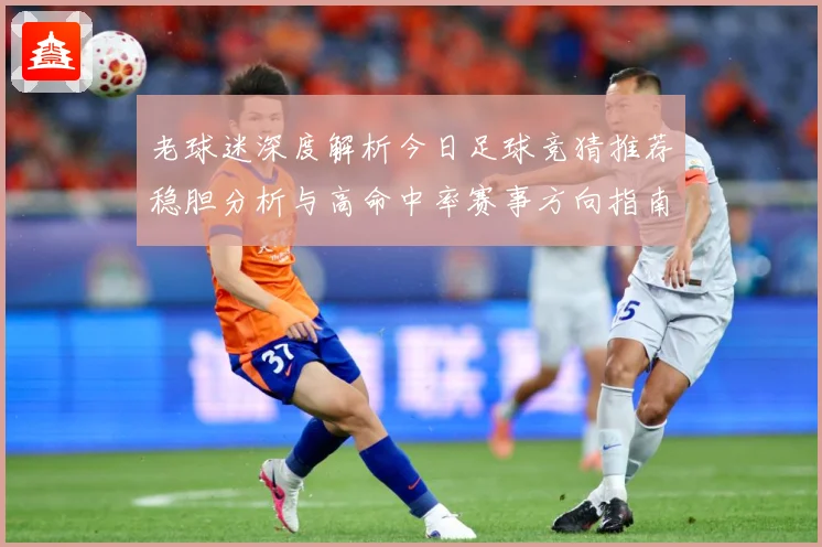 老球迷深度解析今日足球竞猜推荐稳胆分析与高命中率赛事方向指南⚽