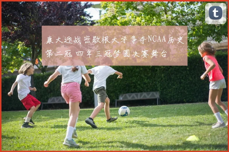 康大迎战密歇根大学争夺NCAA历史第二冠 四年三冠梦圆决赛舞台