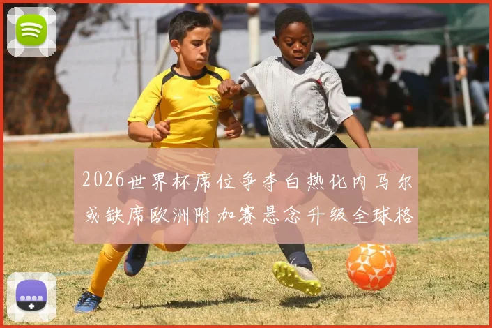 2026世界杯席位争夺白热化内马尔或缺席欧洲附加赛悬念升级全球格局生变