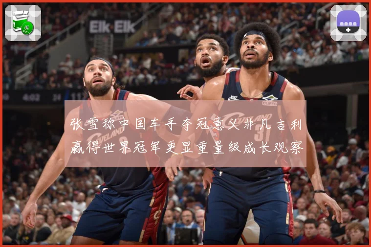 张雪称中国车手夺冠意义非凡吉利赢得世界冠军更显重量级成长观察