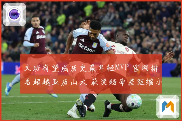 文班有望成历史最年轻MVP 官网排名超越亚历山大 获奖赔率差距缩小