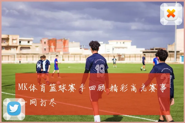 MK体育篮球赛季回顾 精彩高光赛事一网打尽