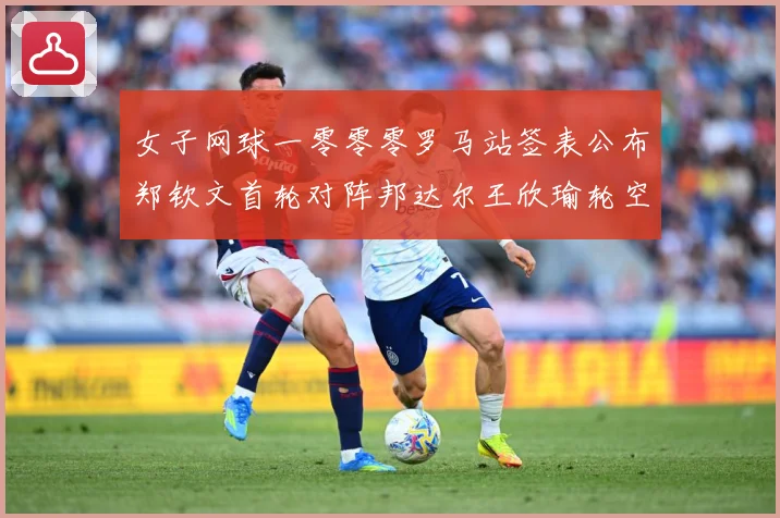 女子网球一零零零罗马站签表公布郑钦文首轮对阵邦达尔王欣瑜轮空赛场观察