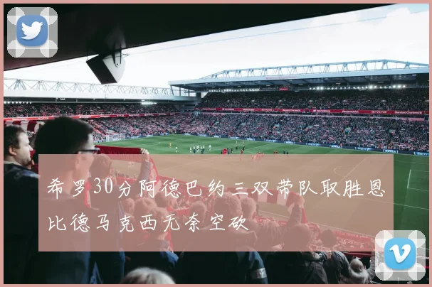 希罗30分阿德巴约三双带队取胜恩比德马克西无奈空砍