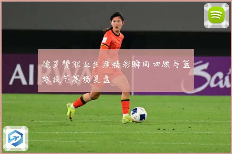 德罗赞职业生涯精彩瞬间回顾与篮球技艺赛场复盘