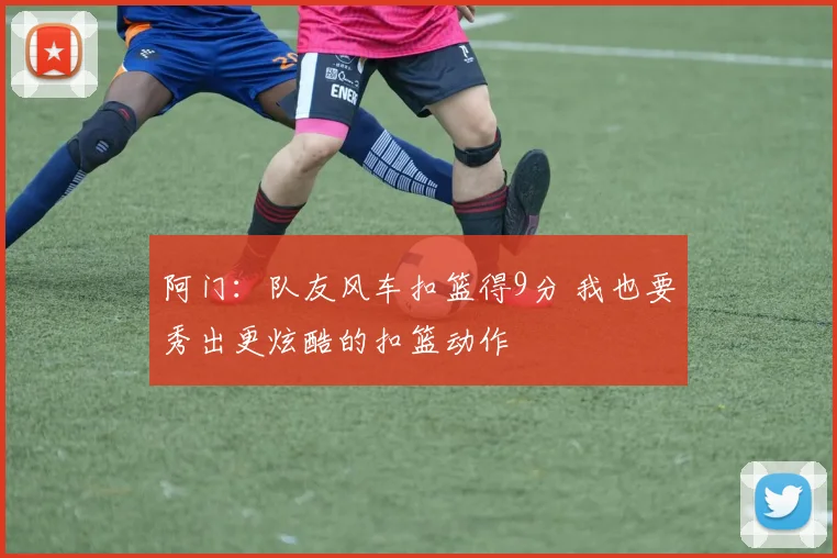 阿门：队友风车扣篮得9分 我也要秀出更炫酷的扣篮动作