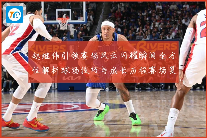 赵继伟引领赛场风云闪耀瞬间全方位解析球场技巧与成长历程赛场复盘