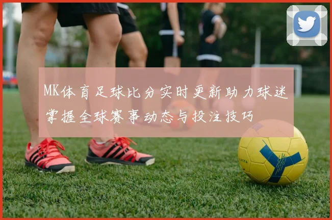 MK体育足球比分实时更新助力球迷掌握全球赛事动态与投注技巧