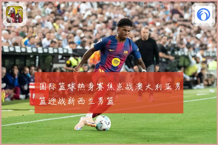 国际篮球热身赛焦点战澳大利亚男篮迎战新西兰男篮
