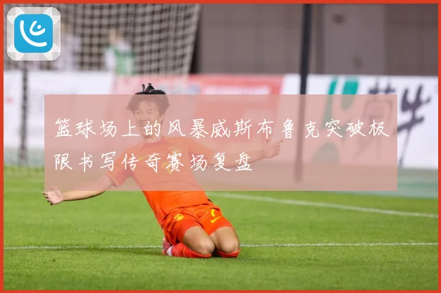 篮球场上的风暴威斯布鲁克突破极限书写传奇赛场复盘